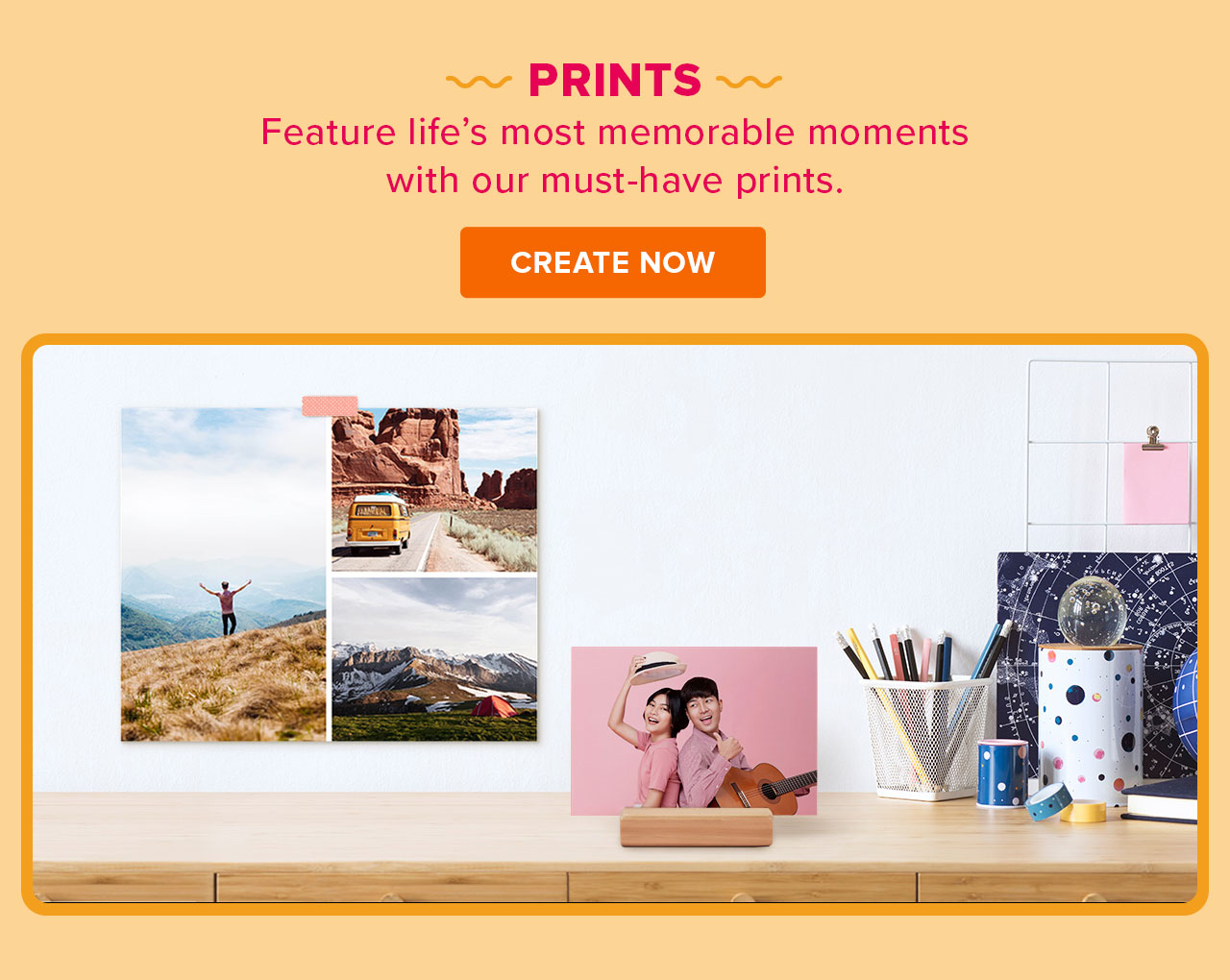  PRINTS Feature lifes most memorable moments with our must-have prints. CREATE NOW 